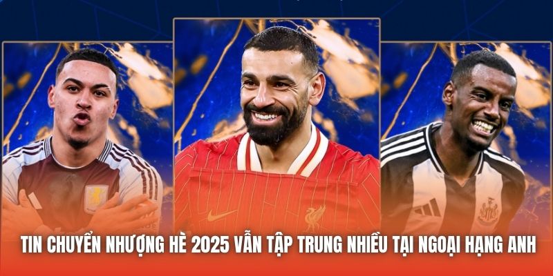Tin chuyển nhượng Hè 2025 vẫn tập trung nhiều tại Ngoại Hạng Anh
